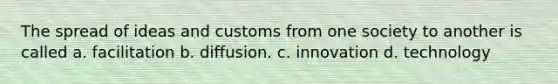 The spread of ideas and customs from one society to another is called a. facilitation b. diffusion. c. innovation d. technology