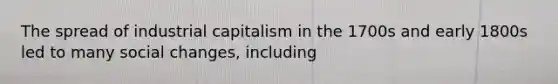 The spread of industrial capitalism in the 1700s and early 1800s led to many social changes, including