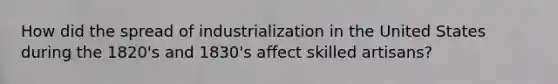 How did the spread of industrialization in the United States during the 1820's and 1830's affect skilled artisans?