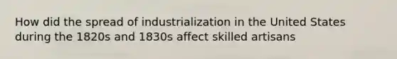 How did the spread of industrialization in the United States during the 1820s and 1830s affect skilled artisans