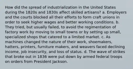 How did the spread of industrialization in the United States during the 1820s and 1830s affect skilled artisans? a. Employers and the courts blocked all their efforts to form craft unions in order to seek higher wages and better working conditions. b. They tried, but usually failed, to avoid the regimentation of factory work by moving to small towns or by setting up small, specialized shops that catered to a limited market. c. As machines changed the nature of their work, shoemakers, hatters, printers, furniture makers, and weavers faced declining income, job insecurity, and loss of status. d. The wave of strikes that broke out in 1836 were put down by armed federal troops on orders from President Jackson.