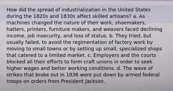 How did the spread of industrialization in the United States during the 1820s and 1830s affect skilled artisans? a. As machines changed the nature of their work, shoemakers, hatters, printers, furniture makers, and weavers faced declining income, job insecurity, and loss of status. b. They tried, but usually failed, to avoid the regimentation of factory work by moving to small towns or by setting up small, specialized shops that catered to a limited market. c. Employers and the courts blocked all their efforts to form craft unions in order to seek higher wages and better working conditions. d. The wave of strikes that broke out in 1836 were put down by armed federal troops on orders from President Jackson.