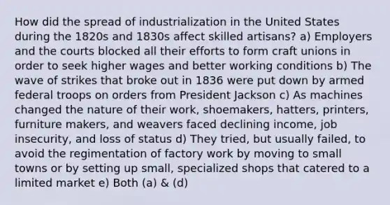 How did the spread of industrialization in the United States during the 1820s and 1830s affect skilled artisans? a) Employers and the courts blocked all their efforts to form craft unions in order to seek higher wages and better working conditions b) The wave of strikes that broke out in 1836 were put down by armed federal troops on orders from President Jackson c) As machines changed the nature of their work, shoemakers, hatters, printers, furniture makers, and weavers faced declining income, job insecurity, and loss of status d) They tried, but usually failed, to avoid the regimentation of factory work by moving to small towns or by setting up small, specialized shops that catered to a limited market e) Both (a) & (d)