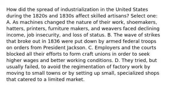 How did the spread of industrialization in the United States during the 1820s and 1830s affect skilled artisans? Select one: A. As machines changed the nature of their work, shoemakers, hatters, printers, furniture makers, and weavers faced declining income, job insecurity, and loss of status. B. The wave of strikes that broke out in 1836 were put down by armed federal troops on orders from President Jackson. C. Employers and the courts blocked all their efforts to form craft unions in order to seek higher wages and better working conditions. D. They tried, but usually failed, to avoid the regimentation of factory work by moving to small towns or by setting up small, specialized shops that catered to a limited market.