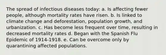 The spread of infectious diseases today: a. Is affecting fewer people, although mortality rates have risen. b. Is linked to climate change and deforestation, population growth, and urbanization. c. Has become less frequent over time, resulting in decreased mortality rates d. Began with the Spanish Flu Epidemic of 1914-1918. e. Can be overcome only by quarantining affected populations.