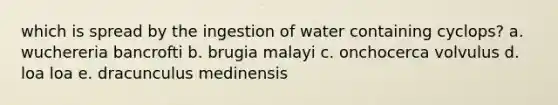 which is spread by the ingestion of water containing cyclops? a. wuchereria bancrofti b. brugia malayi c. onchocerca volvulus d. loa loa e. dracunculus medinensis