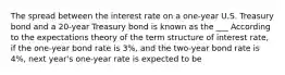 The spread between the interest rate on a one-year U.S. Treasury bond and a 20-year Treasury bond is known as the ___ According to the expectations theory of the term structure of interest rate, if the one-year bond rate is 3%, and the two-year bond rate is 4%, next year's one-year rate is expected to be