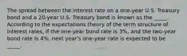 The spread between the interest rate on a​ one-year U.S. Treasury bond and a​ 20-year U.S. Treasury bond is known as the _____. According to the expectations theory of the term structure of interest​ rates, if the​ one-year bond rate is 3​%, and the​ two-year bond rate is 4​%, next​ year's one-year rate is expected to be _____.