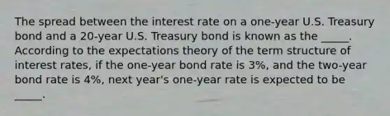 The spread between the interest rate on a​ one-year U.S. Treasury bond and a​ 20-year U.S. Treasury bond is known as the _____. According to the expectations theory of the term structure of interest​ rates, if the​ one-year bond rate is 3​%, and the​ two-year bond rate is 4​%, next​ year's one-year rate is expected to be _____.