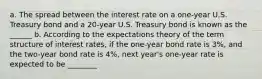 a. The spread between the interest rate on a​ one-year U.S. Treasury bond and a​ 20-year U.S. Treasury bond is known as the ______ b. According to the expectations theory of the term structure of interest​ rates, if the​ one-year bond rate is 3​%, and the​ two-year bond rate is 4​%, next​ year's one-year rate is expected to be ________