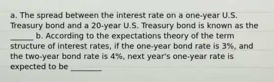 a. The spread between the interest rate on a​ one-year U.S. Treasury bond and a​ 20-year U.S. Treasury bond is known as the ______ b. According to the expectations theory of the term structure of interest​ rates, if the​ one-year bond rate is 3​%, and the​ two-year bond rate is 4​%, next​ year's one-year rate is expected to be ________