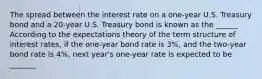 The spread between the interest rate on a​ one-year U.S. Treasury bond and a​ 20-year U.S. Treasury bond is known as the ______ According to the expectations theory of the term structure of interest​ rates, if the​ one-year bond rate is 3​%, and the​ two-year bond rate is 4​%, next​ year's one-year rate is expected to be _______