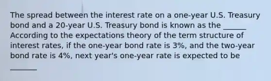 The spread between the interest rate on a​ one-year U.S. Treasury bond and a​ 20-year U.S. Treasury bond is known as the ______ According to the expectations theory of the term structure of interest​ rates, if the​ one-year bond rate is 3​%, and the​ two-year bond rate is 4​%, next​ year's one-year rate is expected to be _______