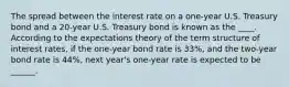 The spread between the interest rate on a​ one-year U.S. Treasury bond and a​ 20-year U.S. Treasury bond is known as the ____. According to the expectations theory of the term structure of interest​ rates, if the​ one-year bond rate is 33​%, and the​ two-year bond rate is 44​%, next​ year's one-year rate is expected to be ______.