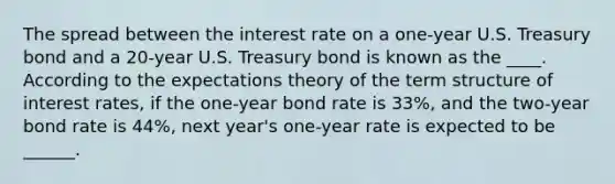 The spread between the interest rate on a​ one-year U.S. Treasury bond and a​ 20-year U.S. Treasury bond is known as the ____. According to the expectations theory of the term structure of interest​ rates, if the​ one-year bond rate is 33​%, and the​ two-year bond rate is 44​%, next​ year's one-year rate is expected to be ______.