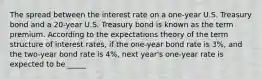 The spread between the interest rate on a​ one-year U.S. Treasury bond and a​ 20-year U.S. Treasury bond is known as the term premium. According to the expectations theory of the term structure of interest​ rates, if the​ one-year bond rate is 3​%, and the​ two-year bond rate is 4​%, next​ year's one-year rate is expected to be _____