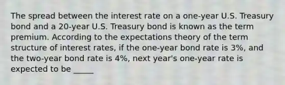 The spread between the interest rate on a​ one-year U.S. Treasury bond and a​ 20-year U.S. Treasury bond is known as the term premium. According to the expectations theory of the term structure of interest​ rates, if the​ one-year bond rate is 3​%, and the​ two-year bond rate is 4​%, next​ year's one-year rate is expected to be _____