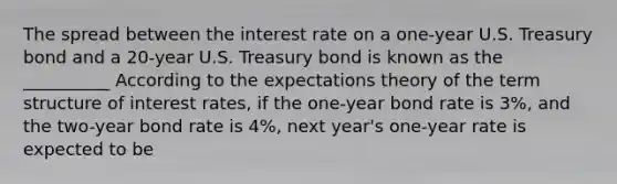 The spread between the interest rate on a​ one-year U.S. Treasury bond and a​ 20-year U.S. Treasury bond is known as the __________ According to the expectations theory of the term structure of interest​ rates, if the​ one-year bond rate is 3​%, and the​ two-year bond rate is 4​%, next​ year's one-year rate is expected to be