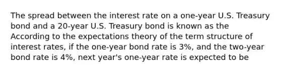 The spread between the interest rate on a​ one-year U.S. Treasury bond and a​ 20-year U.S. Treasury bond is known as the According to the expectations theory of the term structure of interest​ rates, if the​ one-year bond rate is 3​%, and the​ two-year bond rate is 4​%, next​ year's one-year rate is expected to be