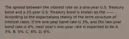 The spread between the interest rate on a​ one-year U.S. Treasury bond and a​ 20-year U.S. Treasury bond is known as the ------ . According to the expectations theory of the term structure of interest​ rates, if the​ one-year bond rate is 3​%, and the​ two-year bond rate is 4​%, next​ year's one-year rate is expected to be A. 3%. B. 5​%. C. 4%. D. 6%.