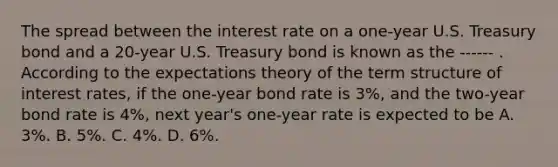 The spread between the interest rate on a​ one-year U.S. Treasury bond and a​ 20-year U.S. Treasury bond is known as the ------ . According to the expectations theory of the term structure of interest​ rates, if the​ one-year bond rate is 3​%, and the​ two-year bond rate is 4​%, next​ year's one-year rate is expected to be A. 3%. B. 5​%. C. 4%. D. 6%.