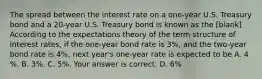 The spread between the interest rate on a​ one-year U.S. Treasury bond and a​ 20-year U.S. Treasury bond is known as the [blank] According to the expectations theory of the term structure of interest​ rates, if the​ one-year bond rate is 3%, and the​ two-year bond rate is 4%, next​ year's one-year rate is expected to be A. 4​%. B. 3%. C. 5%. Your answer is correct. D. 6%