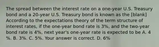 The spread between the interest rate on a​ one-year U.S. Treasury bond and a​ 20-year U.S. Treasury bond is known as the [blank] According to the expectations theory of the term structure of interest​ rates, if the​ one-year bond rate is 3%, and the​ two-year bond rate is 4%, next​ year's one-year rate is expected to be A. 4​%. B. 3%. C. 5%. Your answer is correct. D. 6%