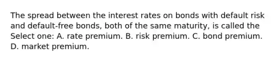 The spread between the interest rates on bonds with default risk and default-free bonds, both of the same maturity, is called the Select one: A. rate premium. B. risk premium. C. bond premium. D. market premium.