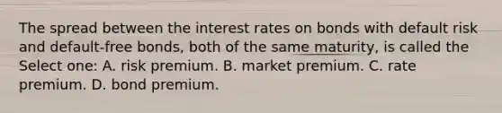 The spread between the interest rates on bonds with default risk and default-free bonds, both of the same maturity, is called the Select one: A. risk premium. B. market premium. C. rate premium. D. bond premium.