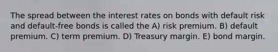 The spread between the interest rates on bonds with default risk and default-free bonds is called the A) risk premium. B) default premium. C) term premium. D) Treasury margin. E) bond margin.