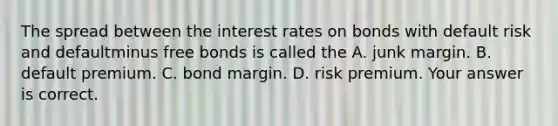 The spread between the interest rates on bonds with default risk and defaultminus free bonds is called the A. junk margin. B. default premium. C. bond margin. D. risk premium. Your answer is correct.