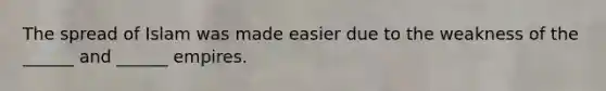The spread of Islam was made easier due to the weakness of the ______ and ______ empires.