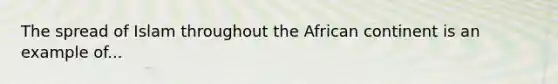 The spread of Islam throughout the African continent is an example of...