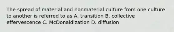 The spread of material and nonmaterial culture from one culture to another is referred to as A. transition B. collective effervescence C. McDonaldization D. diffusion