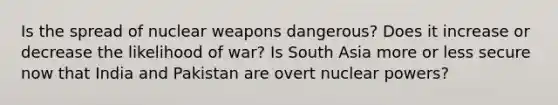 Is the spread of nuclear weapons dangerous? Does it increase or decrease the likelihood of war? Is South Asia more or less secure now that India and Pakistan are overt nuclear powers?