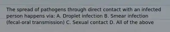 The spread of pathogens through direct contact with an infected person happens via: A. Droplet infection B. Smear infection (fecal-oral transmission) C. Sexual contact D. All of the above