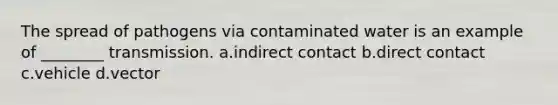 The spread of pathogens via contaminated water is an example of ________ transmission. a.indirect contact b.direct contact c.vehicle d.vector