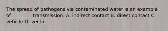 The spread of pathogens via contaminated water is an example of ________ transmission. A. indirect contact B. direct contact C. vehicle D. vector