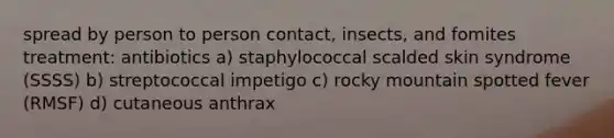 spread by person to person contact, insects, and fomites treatment: antibiotics a) staphylococcal scalded skin syndrome (SSSS) b) streptococcal impetigo c) rocky mountain spotted fever (RMSF) d) cutaneous anthrax