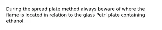 During the spread plate method always beware of where the flame is located in relation to the glass Petri plate containing ethanol.