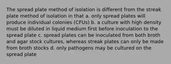 The spread plate method of isolation is different from the streak plate method of isolation in that a. only spread plates will produce individual colonies (CFUs) b. a culture with high density must be diluted in liquid medium first before inoculation to the spread plate c. spread plates can be inoculated from both broth and agar stock cultures, whereas streak plates can only be made from broth stocks d. only pathogens may be cultured on the spread plate