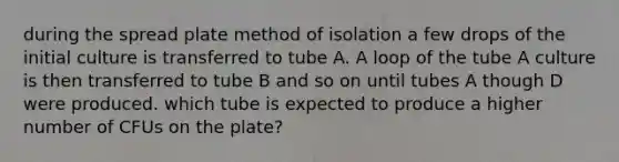 during the spread plate method of isolation a few drops of the initial culture is transferred to tube A. A loop of the tube A culture is then transferred to tube B and so on until tubes A though D were produced. which tube is expected to produce a higher number of CFUs on the plate?