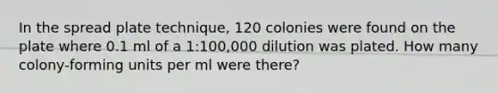 In the spread plate technique, 120 colonies were found on the plate where 0.1 ml of a 1:100,000 dilution was plated. How many colony-forming units per ml were there?