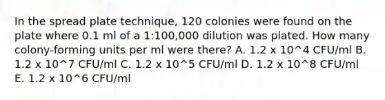 In the spread plate technique, 120 colonies were found on the plate where 0.1 ml of a 1:100,000 dilution was plated. How many colony-forming units per ml were there? A. 1.2 x 10^4 CFU/ml B. 1.2 x 10^7 CFU/ml C. 1.2 x 10^5 CFU/ml D. 1.2 x 10^8 CFU/ml E. 1.2 x 10^6 CFU/ml