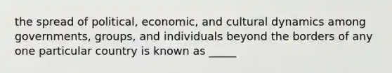 the spread of political, economic, and cultural dynamics among governments, groups, and individuals beyond the borders of any one particular country is known as _____