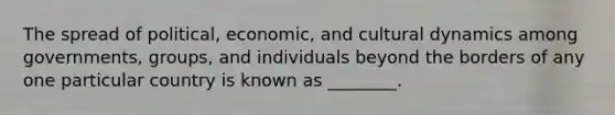 The spread of political, economic, and cultural dynamics among governments, groups, and individuals beyond the borders of any one particular country is known as ________.