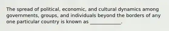 The spread of political, economic, and cultural dynamics among governments, groups, and individuals beyond the borders of any one particular country is known as _____________.