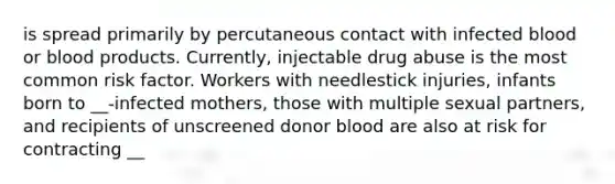 is spread primarily by percutaneous contact with infected blood or blood products. Currently, injectable drug abuse is the most common risk factor. Workers with needlestick injuries, infants born to __-infected mothers, those with multiple sexual partners, and recipients of unscreened donor blood are also at risk for contracting __