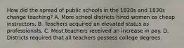 How did the spread of public schools in the 1820s and 1830s change teaching? A. More school districts hired women as cheap instructors. B. Teachers acquired an elevated status as professionals. C. Most teachers received an increase in pay. D. Districts required that all teachers possess college degrees.