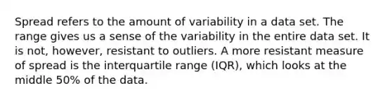 Spread refers to the amount of variability in a data set. The range gives us a sense of the variability in the entire data set. It is not, however, resistant to outliers. A more resistant measure of spread is the interquartile range (IQR), which looks at the middle 50% of the data.